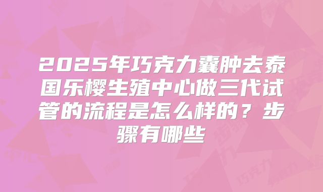 2025年巧克力囊肿去泰国乐樱生殖中心做三代试管的流程是怎么样的?步骤有哪些