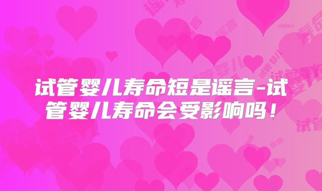 试管婴儿寿命短是谣言-试管婴儿寿命会受影响吗!