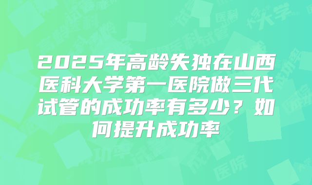 2025年高龄失独在山西医科大学第一医院做三代试管的成功率有多少？如何提升成功率