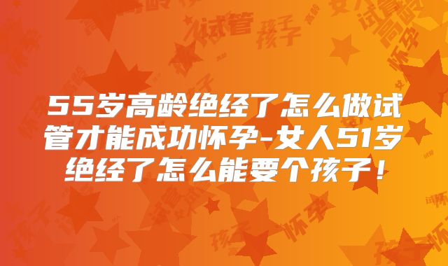 55岁高龄绝经了怎么做试管才能成功怀孕-女人51岁绝经了怎么能要个孩子！