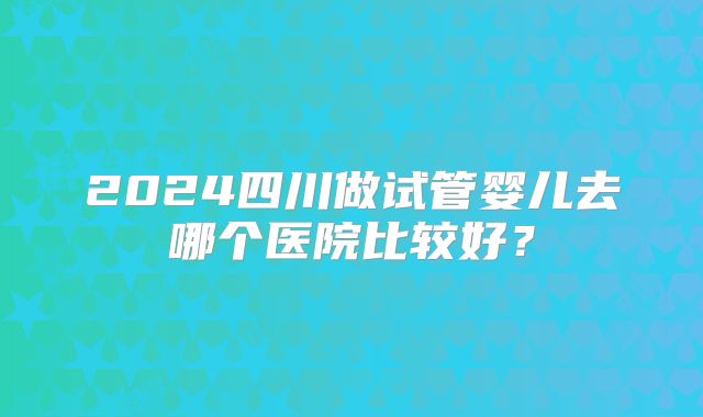 2024四川做试管婴儿去哪个医院比较好?