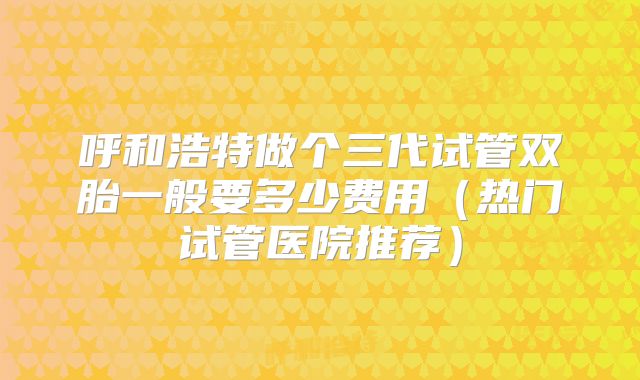 呼和浩特做个三代试管双胎一般要多少费用（热门试管医院推荐）