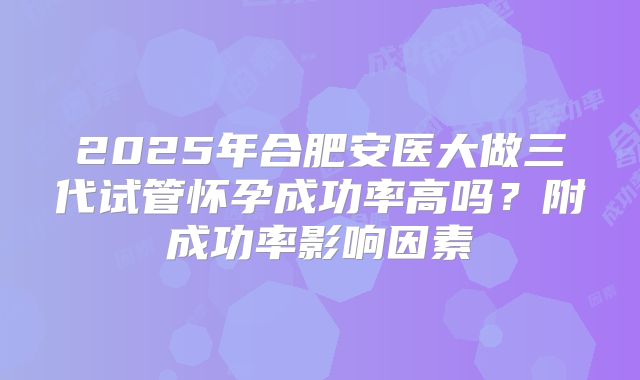2025年合肥安医大做三代试管怀孕成功率高吗?附成功率影响因素