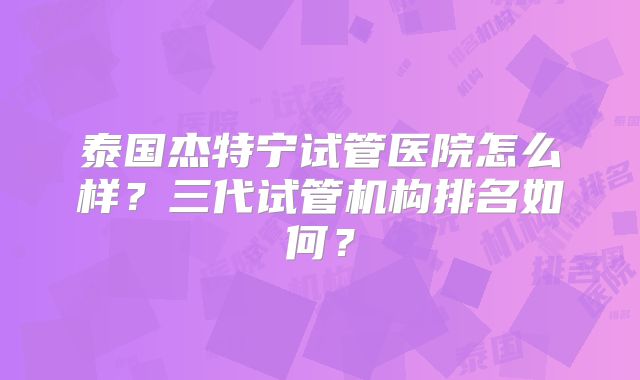 泰国杰特宁试管医院怎么样?三代试管机构排名如何?