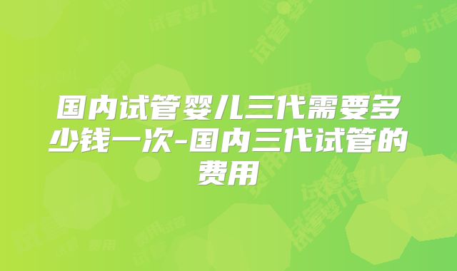 国内试管婴儿三代需要多少钱一次-国内三代试管的费用
