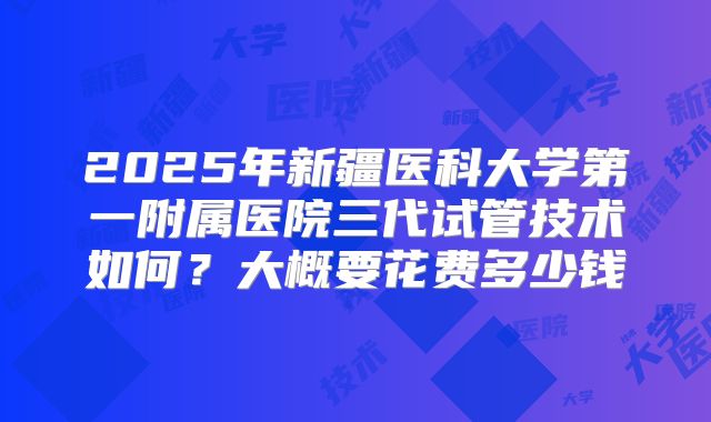 2025年新疆医科大学第一附属医院三代试管技术如何?大概要花费多少钱