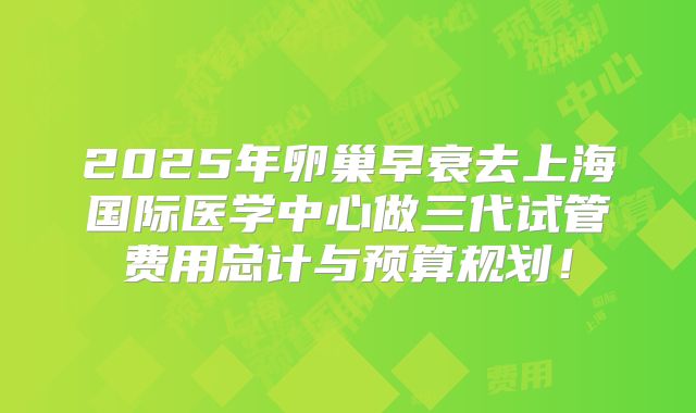 2025年卵巢早衰去上海国际医学中心做三代试管费用总计与预算规划！