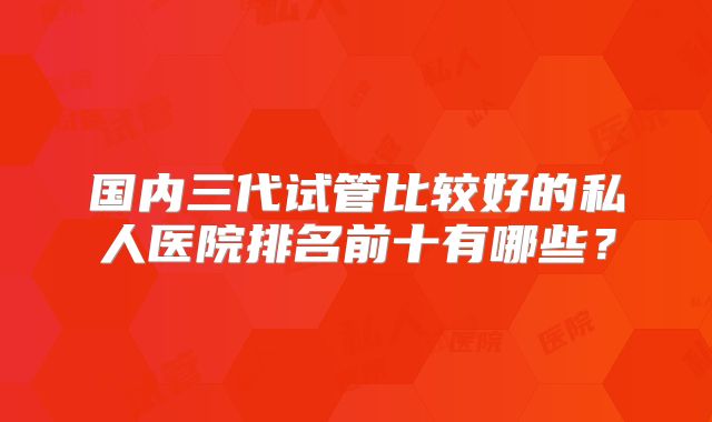 国内三代试管比较好的私人医院排名前十有哪些?