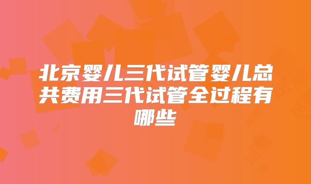 北京婴儿三代试管婴儿总共费用三代试管全过程有哪些