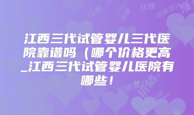 江西三代试管婴儿三代医院靠谱吗（哪个价格更高_江西三代试管婴儿医院有哪些！
