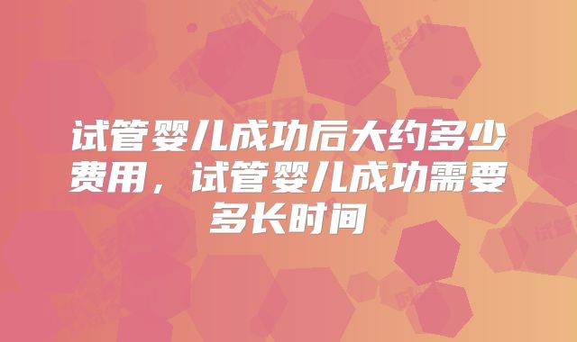 试管婴儿成功后大约多少费用，试管婴儿成功需要多长时间