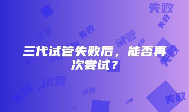 三代试管失败后,能否再次尝试?