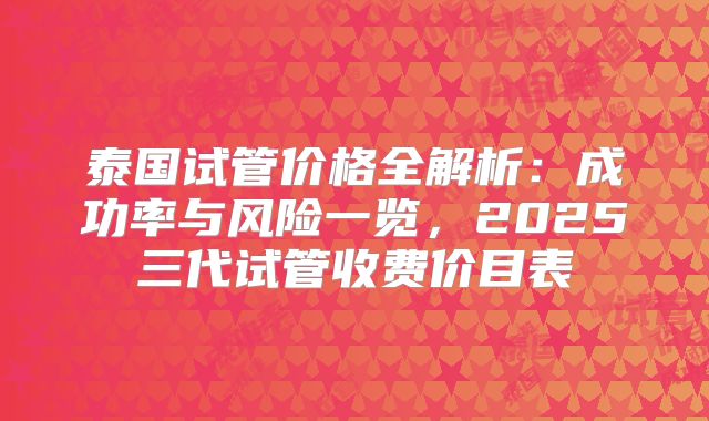 泰国试管价格全解析:成功率与风险一览,2025三代试管收费价目表