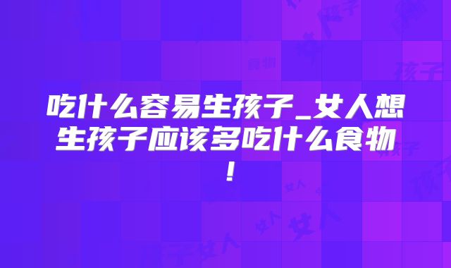 吃什么容易生孩子_女人想生孩子应该多吃什么食物!