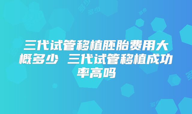 三代试管移植胚胎费用大概多少 三代试管移植成功率高吗
