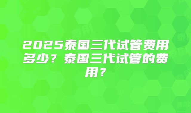 2025泰国三代试管费用多少?泰国三代试管的费用?