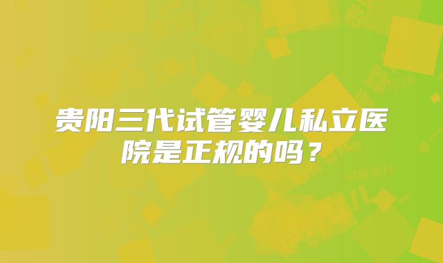 贵阳三代试管婴儿私立医院是正规的吗？