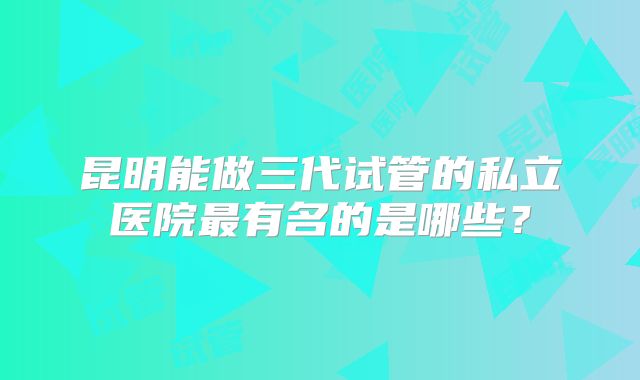 昆明能做三代试管的私立医院最有名的是哪些?