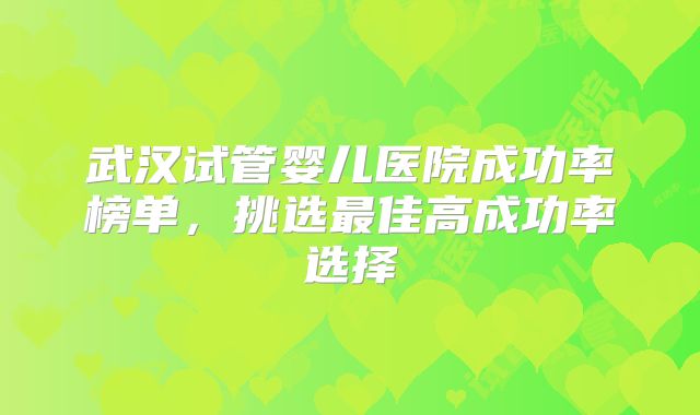 武汉试管婴儿医院成功率榜单，挑选最佳高成功率选择
