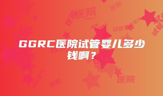 GGRC医院试管婴儿多少钱啊？