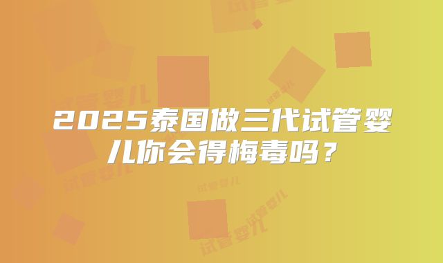 2025泰国做三代试管婴儿你会得梅毒吗？