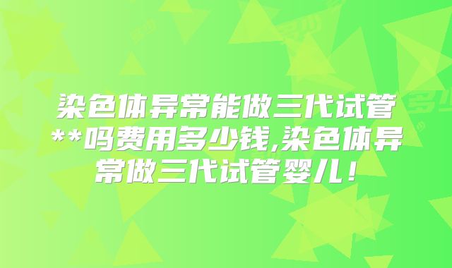 染色体异常能做三代试管**吗费用多少钱,染色体异常做三代试管婴儿！