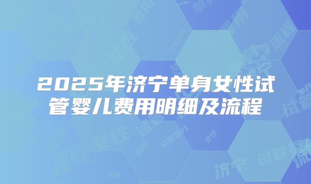 2025年济宁单身女性试管婴儿费用明细及流程