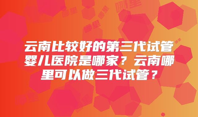 云南比较好的第三代试管婴儿医院是哪家？云南哪里可以做三代试管？