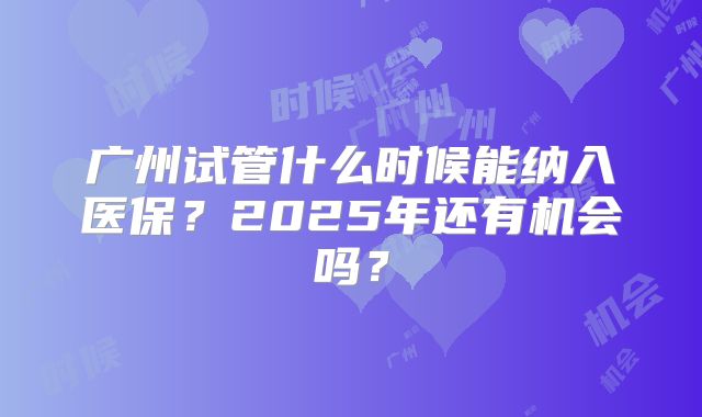 广州试管什么时候能纳入医保?2025年还有机会吗?