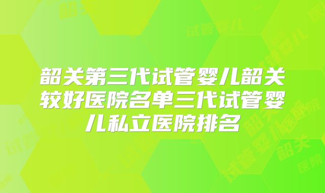 韶关第三代试管婴儿韶关较好医院名单三代试管婴儿私立医院排名