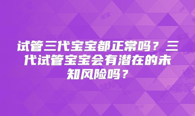 试管三代宝宝都正常吗？三代试管宝宝会有潜在的未知风险吗？