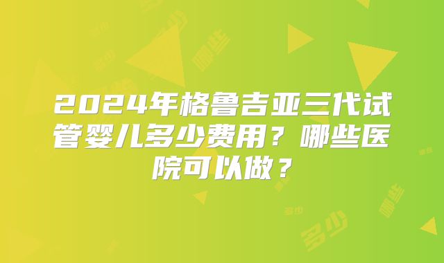 2024年格鲁吉亚三代试管婴儿多少费用？哪些医院可以做？