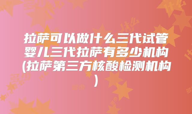拉萨可以做什么三代试管婴儿三代拉萨有多少机构(拉萨第三方核酸检测机构)