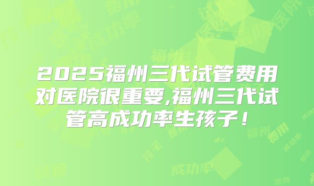 2025福州三代试管费用对医院很重要,福州三代试管高成功率生孩子！