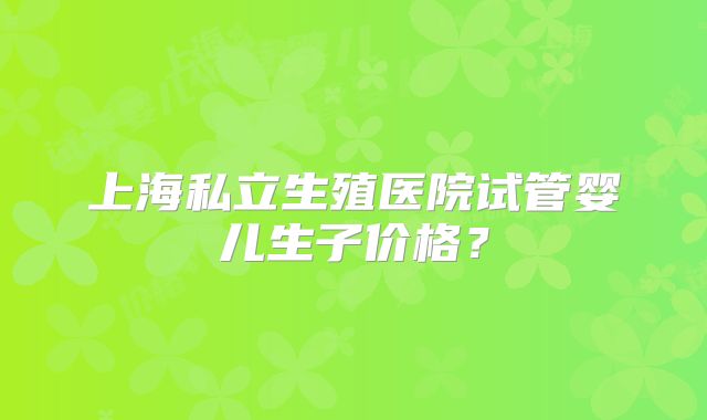 上海私立生殖医院试管婴儿生子价格？