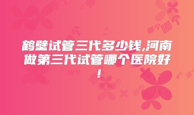 鹤壁试管三代多少钱,河南做第三代试管哪个医院好！
