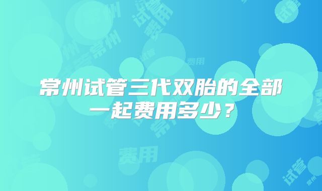 常州试管三代双胎的全部一起费用多少?