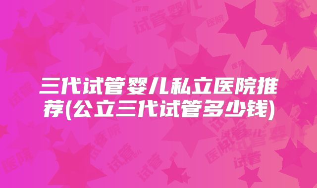 三代试管婴儿私立医院推荐(公立三代试管多少钱)