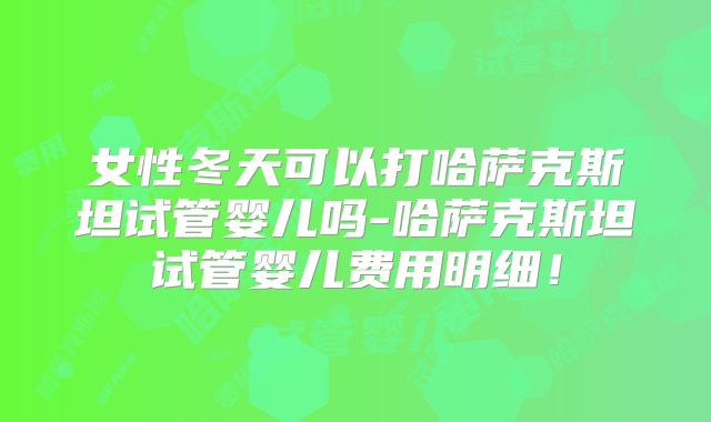 女性冬天可以打哈萨克斯坦试管婴儿吗-哈萨克斯坦试管婴儿费用明细!