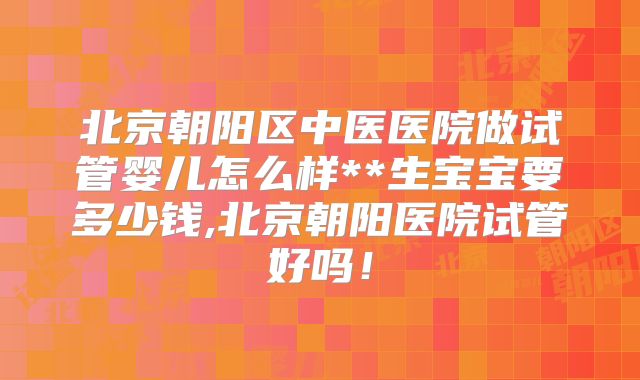北京朝阳区中医医院做试管婴儿怎么样**生宝宝要多少钱,北京朝阳医院试管好吗！