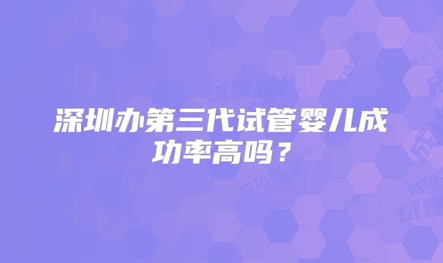 深圳办第三代试管婴儿成功率高吗?