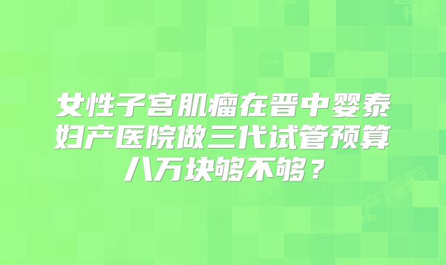 女性子宫肌瘤在晋中婴泰妇产医院做三代试管预算八万块够不够？