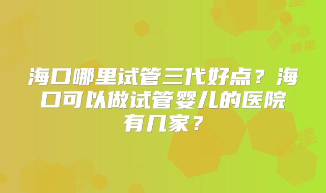 海口哪里试管三代好点?海口可以做试管婴儿的医院有几家?