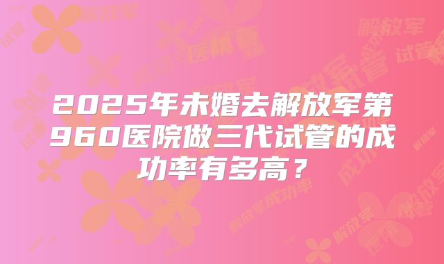 2025年未婚去解放军第960医院做三代试管的成功率有多高?