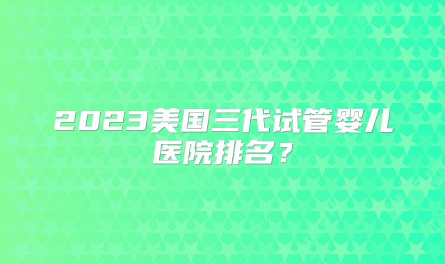 2023美国三代试管婴儿医院排名？