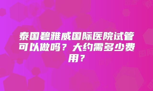 泰国碧雅威国际医院试管可以做吗?大约需多少费用?