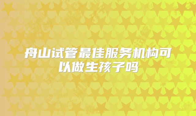 舟山试管最佳服务机构可以做生孩子吗