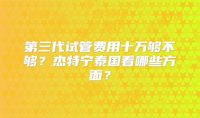 第三代试管费用十万够不够?杰特宁泰国看哪些方面?
