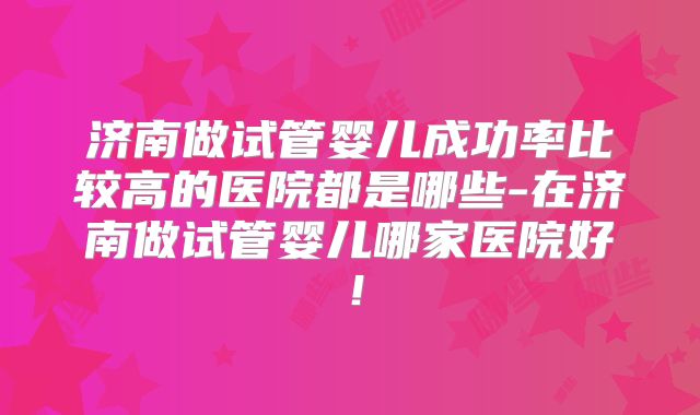 济南做试管婴儿成功率比较高的医院都是哪些-在济南做试管婴儿哪家医院好!