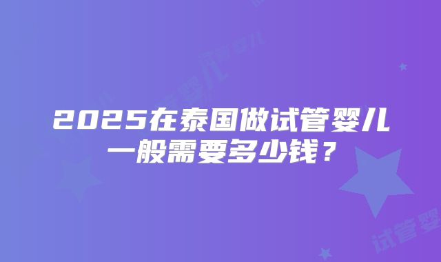 2025在泰国做试管婴儿一般需要多少钱？